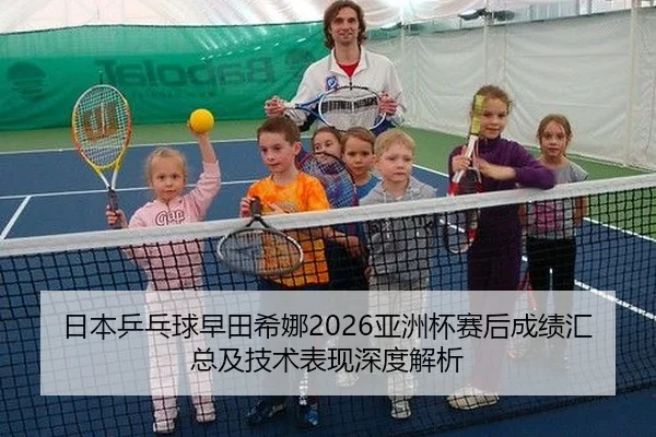 日本乒乓球早田希娜2026亚洲杯赛后成绩汇总及技术表现深度解析