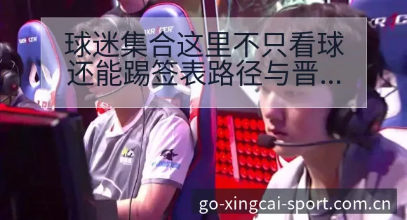 球迷集合这里不只看球还能踢签表路径与晋级前景赛程前瞻分析 - 杏彩
