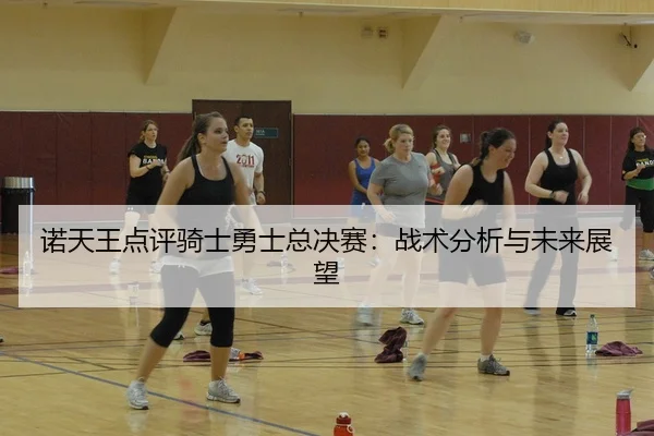 诺天王点评骑士勇士总决赛：战术分析与未来展望